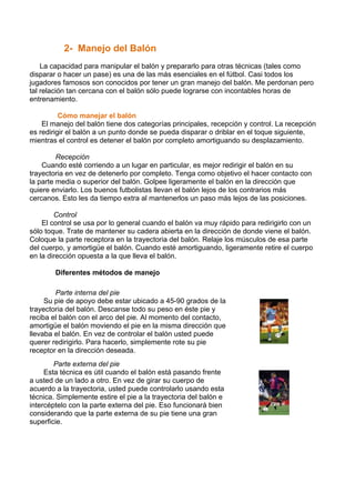 2- Manejo del Balón
La capacidad para manipular el balón y prepararlo para otras técnicas (tales como
disparar o hacer un pase) es una de las más esenciales en el fútbol. Casi todos los
jugadores famosos son conocidos por tener un gran manejo del balón. Me perdonan pero
tal relación tan cercana con el balón sólo puede lograrse con incontables horas de
entrenamiento.
Cómo manejar el balón
El manejo del balón tiene dos categorías principales, recepción y control. La recepción
es redirigir el balón a un punto donde se pueda disparar o driblar en el toque siguiente,
mientras el control es detener el balón por completo amortiguando su desplazamiento.
Recepción
Cuando esté corriendo a un lugar en particular, es mejor redirigir el balón en su
trayectoria en vez de detenerlo por completo. Tenga como objetivo el hacer contacto con
la parte media o superior del balón. Golpee ligeramente el balón en la dirección que
quiere enviarlo. Los buenos futbolistas llevan el balón lejos de los contrarios más
cercanos. Esto les da tiempo extra al mantenerlos un paso más lejos de las posiciones.
Control
El control se usa por lo general cuando el balón va muy rápido para redirigirlo con un
sólo toque. Trate de mantener su cadera abierta en la dirección de donde viene el balón.
Coloque la parte receptora en la trayectoria del balón. Relaje los músculos de esa parte
del cuerpo, y amortigüe el balón. Cuando esté amortiguando, ligeramente retire el cuerpo
en la dirección opuesta a la que lleva el balón.
Diferentes métodos de manejo
Parte interna del pie
Su pie de apoyo debe estar ubicado a 45-90 grados de la
trayectoria del balón. Descanse todo su peso en éste pie y
reciba el balón con el arco del pie. Al momento del contacto,
amortigüe el balón moviendo el pie en la misma dirección que
llevaba el balón. En vez de controlar el balón usted puede
querer redirigirlo. Para hacerlo, simplemente rote su pie
receptor en la dirección deseada.
Parte externa del pie
Esta técnica es útil cuando el balón está pasando frente
a usted de un lado a otro. En vez de girar su cuerpo de
acuerdo a la trayectoria, usted puede controlarlo usando esta
técnica. Simplemente estire el pie a la trayectoria del balón e
intercéptelo con la parte externa del pie. Eso funcionará bien
considerando que la parte externa de su pie tiene una gran
superficie.
 