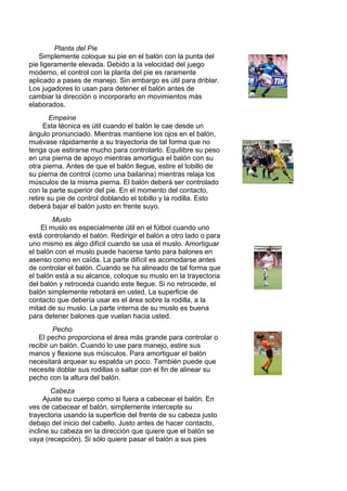 Planta del Pie
Simplemente coloque su pie en el balón con la punta del
pie ligeramente elevada. Debido a la velocidad del juego
moderno, el control con la planta del pie es raramente
aplicado a pases de manejo. Sin embargo es útil para driblar.
Los jugadores lo usan para detener el balón antes de
cambiar la dirección o incorporarlo en movimientos más
elaborados.
Empeine
Esta técnica es útil cuando el balón le cae desde un
ángulo pronunciado. Mientras mantiene los ojos en el balón,
muévase rápidamente a su trayectoria de tal forma que no
tenga que estirarse mucho para controlarlo. Equilibre su peso
en una pierna de apoyo mientras amortigua el balón con su
otra pierna. Antes de que el balón llegue, estire el tobillo de
su pierna de control (como una bailarina) mientras relaja los
músculos de la misma pierna. El balón deberá ser controlado
con la parte superior del pie. En el momento del contacto,
retire su pie de control doblando el tobillo y la rodilla. Esto
deberá bajar el balón justo en frente suyo.
Muslo
El muslo es especialmente útil en el fútbol cuando uno
está controlando el balón. Redirigir el balón a otro lado o para
uno mismo es algo difícil cuando se usa el muslo. Amortiguar
el balón con el muslo puede hacerse tanto para balones en
asenso como en caída. La parte difícil es acomodarse antes
de controlar el balón. Cuando se ha alineado de tal forma que
el balón está a su alcance, coloque su muslo en la trayectoria
del balón y retroceda cuando este llegue. Si no retrocede, el
balón simplemente rebotará en usted. La superficie de
contacto que debería usar es el área sobre la rodilla, a la
mitad de su muslo. La parte interna de su muslo es buena
para detener balones que vuelan hacia usted.
Pecho
El pecho proporciona el área más grande para controlar o
recibir un balón. Cuando lo use para manejo, estire sus
manos y flexione sus músculos. Para amortiguar el balón
necesitará arquear su espalda un poco. También puede que
necesite doblar sus rodillas o saltar con el fin de alinear su
pecho con la altura del balón.
Cabeza
Ajuste su cuerpo como si fuera a cabecear el balón. En
ves de cabecear el balón, simplemente intercepte su
trayectoria usando la superficie del frente de su cabeza justo
debajo del inicio del cabello. Justo antes de hacer contacto,
incline su cabeza en la dirección que quiere que el balón se
vaya (recepción). Si sólo quiere pasar el balón a sus pies
 