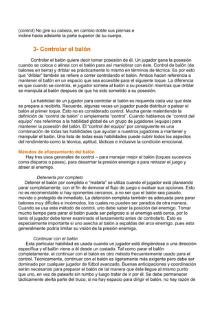 (control) No gire su cabeza, en cambio doble sus piernas e
incline hacia adelante la parte superior de su cuerpo.
3- Controlar el balón
Controlar el balón quiere decir tomar posesión de él. Un jugador gana la posesión
cuando se coloca o alinea con el balón para así maniobrar con éste. Control de balón (de
balones en tierra) y driblar es prácticamente lo mismo en términos de técnica. Es por esto
que “driblar” también se refiere a correr controlando el balón. Ambos hacen referencia a
mantener el balón en un espacio que sea accesible para el siguiente toque. La diferencia
es que cuando se controla, el jugador somete al balón a su posesión mientras que driblar
se manipula al balón después de que ha sido sometido a su posesión.
La habilidad de un jugador para controlar el balón es requerida cada vez que éste
se prepara a recibirlo. Recuerde, algunas veces un jugador puede distribuir o patear el
balón al primer toque. Esto no es considerado control. Mucha gente malentiende la
definición de “control de balón” o simplemente “control”. Cuando hablamos de “control del
equipo” nos referimos a la habilidad global de un grupo de jugadores (equipo) para
mantener la posesión del balón. El “control del equipo” por consiguiente es una
combinación de todas las habilidades que ayudan a nuestros jugadores a mantener y
manipular el balón. Una lista de todas esas habilidades puede cubrir todos los aspectos
del rendimiento como la técnica, aptitud, tácticas e inclusive la condición emocional.
Métodos de afianzamiento del balón
Hay tres usos generales de control – para manejar mejor el balón (toques sucesivos
como disparos o pases), para desarmar la presión enemiga o para retrazar el juego y
atraer al enemigo.
Detenerla por completo
Detener el balón por completo o “matarla” se utiliza cuando el jugador está planeando
parar completamente, con el fin de demorar el flujo de juego o evaluar sus opciones. Esto
no es recomendable si hay oponentes cercanos, a no ser que el balón sea pasado,
movido o protegido de inmediato. La detención completa también es adecuada para parar
balones muy difíciles e incómodos, los cuales no pueden ser parados de otra manera.
Cuando se usa este método de control, uno debe saber la posición del enemigo. Tomar
mucho tiempo para parar el balón puede ser peligroso si el enemigo está cerca, por lo
tanto el jugador debe tener examinado el lanzamiento antes de controlarlo. Esto es
especialmente importante si uno asecha al balón a espaldas del arco enemigo, pues esto
generalmente podría limitar su visión de la presión enemiga.
Continuar con el balón
Esta particular habilidad es usada cuando un jugador está dirigiéndose a una dirección
específica y el balón viene a él desde un costado. Tal como parar el balón
completamente, el continuar con el balón es otro método frecuentemente usado para el
control. Técnicamente, continuar con el balón es ligeramente más exigente pero debe ser
dominado por cualquier jugador de fútbol avanzado. Buenas anticipaciones y coordinación
serán necesarias para preparar el balón de tal manera que éste llegue al mismo punto
que uno, en vez de patearlo sin rumbo y luego tratar de ir por él. Se debe permanecer
tácticamente alerta parte del truco; si no hay espacio para dirigir el balón, no hay razón de
 