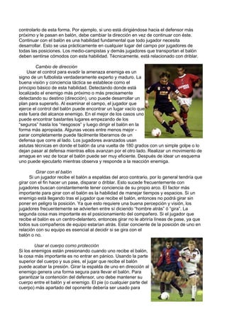 controlarlo de esta forma. Por ejemplo, si uno está dirigiéndose hacia el defensor más
próximo y le pasan en balón, debe cambiar la dirección en vez de continuar con éste.
Continuar con el balón es una habilidad fundamental que todo jugador necesita
desarrollar. Esto se usa prácticamente en cualquier lugar del campo por jugadores de
todas las posiciones. Los medio-campistas y demás jugadores que transportan el balón
deben sentirse cómodos con esta habilidad. Técnicamente, está relacionado con driblar.
Cambio de dirección
Usar el control para evadir la amenaza enemiga es un
signo de un futbolista verdaderamente experto y maduro. La
buena visión y conciencia táctica se establece como el
principio básico de esta habilidad. Detectando donde está
localizado el enemigo más próximo o más precisamente
detectando su destino (dirección), uno puede desarrollar un
plan para superarlo. Al examinar el campo, el jugador que
ejerce el control del balón puede encontrar un lugar vacío que
este fuera del alcance enemigo. En el mejor de los casos uno
puede encontrar bastantes lugares empezando de los
“seguros” hasta los “riesgosos” y luego dirigir el balón en la
forma más apropiada. Algunas veces entre menos mejor -
parar completamente puede fácilmente liberarnos de un
defensa que corre al lado. Los jugadores avanzados usan
astutas técnicas en donde el balón da una vuelta de 180 grados con un simple golpe o lo
dejan pasar al defensa mientras ellos avanzan por el otro lado. Realizar un movimiento de
amague en vez de tocar el balón puede ser muy eficiente. Después de idear un esquema
uno puede ejecutarlo mientras observa y responde a la reacción enemiga.
Girar con el balón
Si un jugador recibe el balón a espaldas del arco contrario, por lo general tendría que
girar con el fin hacer un pase, disparar o driblar. Esto sucede frecuentemente con
jugadores buscan constantemente tener conciencia de su propio arco. El factor más
importante para girar con el balón es la habilidad de manejar tiempos y espacios. Si un
enemigo está llegando tras el jugador que recibe el balón, entonces no podrá girar sin
poner en peligro la posición. Ya que esto requiere una buena percepción y visión, los
jugadores frecuentemente se advierten entre sí diciendo “hombre atrás” ó “gira”. La
segunda cosa mas importante es el posicionamiento del compañero. Si el jugador que
recibe el balón es un centro-delantero, entonces girar no le abriría líneas de pase, ya que
todos sus compañeros de equipo estarían atrás. Estar conciente de la posición de uno en
relación con su equipo es esencial al decidir si se gira con el
balón o no.
al
el
Usar el cuerpo como protección
Si los enemigos están presionando cuando uno recibe el balón,
la cosa más importante es no entrar en pánico. Usando la parte
superior del cuerpo y sus pies, el jugar que recibe el balón
puede acabar la presión. Girar la espalda de uno en dirección
enemigo genera una forma segura para llevar el balón. Para
garantizar la contención del defensor, uno debe mantener su
cuerpo entre el balón y el enemigo. El pie (o cualquier parte d
cuerpo) más apartado del oponente debería ser usado para
 