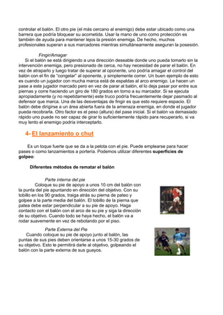 controlar el balón. El otro pie (el más cercano al enemigo) debe estar ubicado como una
barrera que podría bloquear su acometida. Usar la mano de uno como protección es
también de ayuda para mantener lejos la presión enemiga. De hecho, muchos
profesionales superan a sus marcadores mientras simultáneamente aseguran la posesión.
Fingir/Amagar
Si el balón se está dirigiendo a una dirección deseable donde uno pueda tomarlo sin la
intervención enemiga, pero presionado de cerca, no hay necesidad de parar el balón. En
vez de atraparlo y luego tratar de superar al oponente, uno podría amagar el control del
balón con el fin de “congelar” al oponente, y simplemente correr. Un buen ejemplo de esto
es cuando un jugador con mucha marca está de espaldas al arco enemigo. Le hacen un
pase a este jugador marcado pero en vez de parar al balón, el lo deja pasar por entre sus
piernas y corre haciendo un giro de 180 grados en torno a su marcador. Si se ejecuta
apropiadamente (y no repetidamente) este truco podría frecuentemente dejar pasmado al
defensor que marca. Una de las desventajas de fingir es que esto requiere espacio. El
balón debe dirigirse a un área abierta fuera de la amenaza enemiga, en donde el jugador
pueda recobrarla. Otro factor es el peso (altura) del pase inicial. Si el balón va demasiado
rápido uno puede no ser capaz de girar lo suficientemente rápido para recuperarlo, si va
muy lento el enemigo podría interceptarlo.
4- El lanzamiento o chut
Es un toque fuerte que se da a la pelota con el pie. Puede emplearse para hacer
pases o como lanzamientos a portería. Podemos utilizar diferentes superficies de
golpeo:
Diferentes métodos de rematar el balón
Parte interna del pie
Coloque su pie de apoyo a unos 10 cm del balón con
la punta del pie apuntando en dirección del objetivo. Con su
tobillo en los 90 grados, traiga atrás su pierna de pateo y
golpee a la parte media del balón. El tobillo de la pierna que
patea debe estar perpendicular a su pie de apoyo. Haga
contacto con el balón con el arco de su pie y siga la dirección
de su objetivo. Cuando todo se haya hecho, el balón va a
rodar suavemente en vez de rebotando por el piso.
Parte Externa del Pie
Cuando coloque su pie de apoyo junto al balón, las
puntas de sus pies deben orientarse a unos 15-30 grados de
su objetivo. Esto le permitirá darle al objetivo, golpeando el
balón con la parte externa de sus guayos.
 