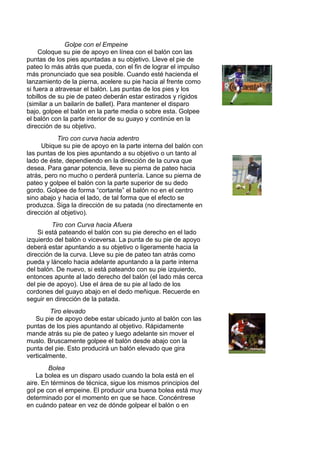 Golpe con el Empeine
Coloque su pie de apoyo en línea con el balón con las
puntas de los pies apuntadas a su objetivo. Lleve el pie de
pateo lo más atrás que pueda, con el fin de lograr el impulso
más pronunciado que sea posible. Cuando esté hacienda el
lanzamiento de la pierna, acelere su pie hacia al frente como
si fuera a atravesar el balón. Las puntas de los pies y los
tobillos de su pie de pateo deberán estar estirados y rígidos
(similar a un bailarín de ballet). Para mantener el disparo
bajo, golpee el balón en la parte media o sobre esta. Golpee
el balón con la parte interior de su guayo y continúe en la
dirección de su objetivo.
Tiro con curva hacia adentro
Ubique su pie de apoyo en la parte interna del balón con
las puntas de los pies apuntando a su objetivo o un tanto al
lado de éste, dependiendo en la dirección de la curva que
desea. Para ganar potencia, lleve su pierna de pateo hacia
atrás, pero no mucho o perderá puntería. Lance su pierna de
pateo y golpee el balón con la parte superior de su dedo
gordo. Golpee de forma “cortante” el balón no en el centro
sino abajo y hacia el lado, de tal forma que el efecto se
produzca. Siga la dirección de su patada (no directamente en
dirección al objetivo).
Tiro con Curva hacia Afuera
Si está pateando el balón con su pie derecho en el lado
izquierdo del balón o viceversa. La punta de su pie de apoyo
deberá estar apuntando a su objetivo o ligeramente hacia la
dirección de la curva. Lleve su pie de pateo tan atrás como
pueda y láncelo hacia adelante apuntando a la parte interna
del balón. De nuevo, si está pateando con su pie izquierdo,
entonces apunte al lado derecho del balón (el lado más cerca
del pie de apoyo). Use el área de su pie al lado de los
cordones del guayo abajo en el dedo meñique. Recuerde en
seguir en dirección de la patada.
Tiro elevado
Su pie de apoyo debe estar ubicado junto al balón con las
puntas de los pies apuntando al objetivo. Rápidamente
mande atrás su pie de pateo y luego adelante sin mover el
muslo. Bruscamente golpee el balón desde abajo con la
punta del pie. Esto producirá un balón elevado que gira
verticalmente.
Bolea
La bolea es un disparo usado cuando la bola está en el
aire. En términos de técnica, sigue los mismos principios del
gol pe con el empeine. El producir una buena bolea está muy
determinado por el momento en que se hace. Concéntrese
en cuándo patear en vez de dónde golpear el balón o en
 