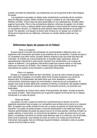 puedan concretar los atacantes. Las asistencias son por lo general el tipo más riesgoso
de pases.
Los jugadores avanzados no deben estar simplemente concientes de los variados
tipos de ataques y pases. Deben analizar el juego y analizar la vía más lógica para
distribuir el balón. Si las líneas de pase disponibles no son satisfactorias, el balón debe
jugarse hacia atrás. Pero si hay compañeros abiertos, entonces el jugador con el balón
debe decidir si inicia un ataque rápido hacia adelante o hace el pase de manera segura a
un compañero cercano. La validez de esta decisión debe estar basada en la situación
actual. Por ejemplo, si el equipo contrario está inmerso en un ataque con el balón en
frente de la mayoría de sus defensas, entonces un cambio rápido puede ser muy
benéfico.
Diferentes tipos de pases en el fútbol
Pase a un jugador
El pase exacto a los pies del compañero es recomendable a distancia corta. Los
jugadores más avanzados apuntarán al pie preferido de su compañero. Cuando se pasa a
un compañero que tiene marca, el balón debería dirigirse al pie que está más lejos del
marcador. Si el balón se mueve lentamente, el receptor debe regresarse. Esto es
especialmente importante si está siendo marcado muy fuertemente y es incapaz de
retener al defensor. Los jugadores más lentos puede que quieran hacer un mal pase
antes que moverse con el balón. Otro método usado para desprenderse de los
marcadores es usarlos como trampolín y superarlos físicamente.
Pase a un espacio
El pase a un espacio debe ser bien concebido, ya que se usan cuando el juego es a
gran velocidad. El jugador sin el balón debe iniciar el pase haciendo una carrera al
espacio libre. El transportador del balón tiene que mirar alrededor y mantener
comunicación verbal para seguir los movimientos y avances de sus compañeros. El
jugador que hace el pase debe tener presente la marcha y orientación del receptor elegido
y calcular y dirigir el pase de manera acorde. El momento correcto y la precisión son
esenciales.
Si el compañero se mueve hacia usted, el transportador del balón, él trata de decirle
que quiere el balón. Tales situaciones por lo general sugieren la formación de un ataque
combinado o un pase de pared.
Pases de Pared
Los pases uno-dos o pases de pared son combinaciones en donde uno de los
jugadores atacantes hace el pase a un compañero que se libera de la marca a un espacio
libre. El jugador que recibe el balón lo tira con un toque al espacio en frente del primer
atacante. Los pases de pared pueden a menudo desequilibrar a las defensas lentas. Las
mejores oportunidades de pases de pared ocurren en el área grande, mientras el balón es
jugado adentro y hacia fuera. La única forma de detener un pase de pared sería con una
fuerte y cuidadosa marcación en donde cada defensor siga a su marca en vez de al balón.
Estar junto al atacante, cuyo trabajo es hacer el centro a su amigo es otra forma de
interrumpir esta jugada. Eso sin embargo requiere fortaleza, velocidad y sólo es posible
cuando el primer pase es lento..
 