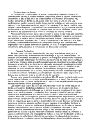 Combinaciones de Ataque
No confunda las combinaciones de ataque con quitarle el balón al contrario. Las
combinaciones de ataque ocurren entre dos compañeros, donde el jugador con el balón
simplemente lo deja al otro. Usar las combinaciones es lo mejor en áreas donde hay
muchos contrarios, en donde dos atacantes están muy cerca el uno del otro. Las
combinaciones pueden consumir mucho tiempo cuando se trata a un solo oponente y son
mejores contra defensores que tienen superioridad numérica. Este tipo de combinaciones
son por lo general seguras, porque el balón se mantiene entre dos jugadores que se están
mirando entre si. La realización de las combinaciones de ataque no sólo es confusa para
las defensas del oponente sino que reduce la visibilidad del arquero contrario.
Algunas combinaciones de ataque se hacen con el uso de fuerza física. Los atacantes
más fuertes, por ejemplo, pueden simplemente detener el balón y empujar a su marcador
para despejar el espacio para un compañero que pueda disparar. Las combinaciones
engañosas también se pueden usar. El transportador del balón por ejemplo puede fingir
un drible y correr sin el balón mientras su compañero lo recoge. Las combinaciones
engañosas o “falsos pases” también son posibles. En esos, el receptor potencial del balón
simplemente corre, causando el retroceso de los defensores contrarios.
Pases de Profundidad
También conocidos como pases al vacío, muy seguramente hace estragos (o al
menos desorganización) en la defensa contraria al dejar a algunos fuera de juego. Los
pases de profundidad se ejecutan por lo generar sin un toque de preparación y requieren
buena coordinación de tiempos y movimientos. El movimiento del balón en general lleva a
la apertura de líneas de pase. Una defensa organizada se moverá como una sola unidad,
de acuerdo al balón. Si se les da el tiempo adecuado, se ajustarán, siendo casi imposible
superarlos con el balón. Sin embargo, si el balón es jugado a lo ancho de la formación
defensiva, las oportunidades de pases de penetración van a surgir hasta que los
oponentes se reacomoden. En la práctica, el movimiento del balón puede restringirse por
la presión del contrario. Por lo tanto, nuestra atención no sólo debe estar en penetrar la
defensa sino también en evitar la presión directa del contrario.
Busque hacer pases de profanidad en ángulo de 45 o 90 grados con la dirección en la
que se dirige el defensor oponente (el que está persiguiendo el balón). Con tan sólo
vencer a ese primer oponente “detrás del balón”, toda la línea de defensa contraria puede
dejarse sin balance y tendrá que reagruparse.
Los disparos que surgen de pases de profundidad se ven en los contra-ataques en
donde centros cortos desde los costados son muy comunes. En el surgimiento de un
ataque regular el equipo a la defensiva por lo general tiene una ventaja numérica mayor y
es propenso a aplicar presión con cobertura. Los pases de profundidad son muy difíciles
de desarrollar, especialmente en los tiros a distancia, debido a la concentración del
contrario. Entonces, con el objeto de que sean posibles los pases de profundidad, el balón
debe centrarse horizontalmente en frente de la línea defensiva. Ese, sin embargo, no es el
único pre-requisito, ya que esa zona es extremadamente llena de defensas contrarios. Si
fuéramos a colocar un atacante que fuera a hacer pases de profundidad en frente de la
defensa contraria lo marcarían rápidamente. Cuando lo marcan, sus ángulos de pase se
reducen dramáticamente. Ahora, hay dos factores que debemos considerar – crear
espacio en frente de la defensa contraria, o si ya lo hay, explotar ese espacio. La
generación del espacio se puede hacer con un atacante falso que saca a su marca de la
jugada. En el mismo momento otro jugador se mete en la mitad en donde recibe el balón y
lanza un pase de profundidad, si la defensa contraria no ha adivinado la combinación.
Aquí viene la parte complicada, que es leer la jugada que piensa hacer el otro atacante.
 