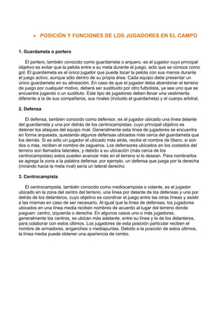 • POSICIÓN Y FUNCIONES DE LOS JUGADORES EN EL CAMPO
1. Guardameta o portero
El portero, también conocido como guardameta o arquero, es el jugador cuyo principal
objetivo es evitar que la pelota entre a su meta durante el juego, acto que se conoce como
gol. El guardameta es el único jugador que puede tocar la pelota con sus manos durante
el juego activo, aunque sólo dentro de su propia área. Cada equipo debe presentar un
único guardameta en su alineación. En caso de que el jugador deba abandonar el terreno
de juego por cualquier motivo, deberá ser sustituido por otro futbolista, ya sea uno que se
encuentre jugando o un sustituto. Este tipo de jugadores deben llevar una vestimenta
diferente a la de sus compañeros, sus rivales (incluido el guardameta) y el cuerpo arbitral.
2. Defensa
El defensa, también conocido como defensor, es el jugador ubicado una línea delante
del guardameta y una por detrás de los centrocampistas, cuyo principal objetivo es
detener los ataques del equipo rival. Generalmente esta línea de jugadores se encuentra
en forma arqueada, quedando algunos defensas ubicados más cerca del guardameta que
los demás. Si es sólo un jugador el ubicado más atrás, recibe el nombre de líbero; si son
dos o más, reciben el nombre de zagueros. Los defensores ubicados en los costados del
terreno son llamados laterales, y debido a su ubicación (más cerca de los
centrocampistas) estos pueden avanzar más en el terreno si lo desean. Para nombrarlos
se agrega la zona a la palabra defensa: por ejemplo, un defensa que juega por la derecha
(mirando hacia la meta rival) sería un lateral derecho.
3. Centrocampista
El centrocampista, también conocido como mediocampista o volante, es el jugador
ubicado en la zona del centro del terreno, una línea por delante de los defensas y una por
detrás de los delanteros, cuyo objetivo es coordinar el juego entre las otras líneas y asistir
a las mismas en caso de ser necesario. Al igual que la línea de defensas, los jugadores
ubicados en una línea media reciben nombres de acuerdo al lugar del terreno donde
jueguen: centro, izquierda o derecha. En algunos casos uno o más jugadores,
generalmente los centros, se ubican más adelante, entre su línea y la de los delanteros,
para colaborar con estos últimos. Los jugadores de esta posición particular reciben el
nombre de armadores, enganches o mediapuntas. Debido a la posición de estos últimos,
la línea media puede obtener una apariencia de rombo.
 