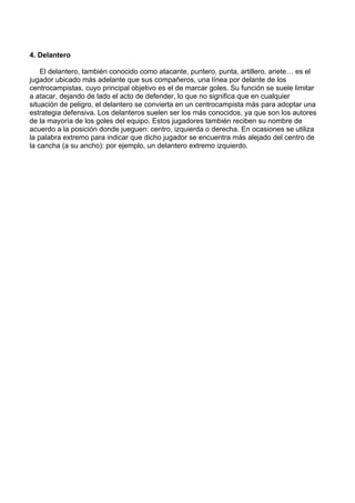4. Delantero
El delantero, también conocido como atacante, puntero, punta, artillero, ariete… es el
jugador ubicado más adelante que sus compañeros, una línea por delante de los
centrocampistas, cuyo principal objetivo es el de marcar goles. Su función se suele limitar
a atacar, dejando de lado el acto de defender, lo que no significa que en cualquier
situación de peligro, el delantero se convierta en un centrocampista más para adoptar una
estrategia defensiva. Los delanteros suelen ser los más conocidos, ya que son los autores
de la mayoría de los goles del equipo. Estos jugadores también reciben su nombre de
acuerdo a la posición donde jueguen: centro, izquierda o derecha. En ocasiones se utiliza
la palabra extremo para indicar que dicho jugador se encuentra más alejado del centro de
la cancha (a su ancho): por ejemplo, un delantero extremo izquierdo.
 