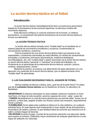 La acción técnico-táctica en el fútbol
Introducción
La acción técnico-táctica metodológicamente tiene una estructura psicomotora
basada en la biomecánica de las acciones deportivas: la estructura cinética del
movimiento deportivo.
Esta estructura configura un conjunto autónomo de funciones, un sistema
biomecánico. La composición del sistema biomecánico de la acción técnico-táctica la
forman sus elementos.
LA ACCIÓN TÉCNICO-TÁCTICA
La acción técnico-táctica tomada como "modelo ideal" es el resultado de un
sistema especial de movimientos simultáneos y sucesivos, fundamentado en
conocimientos científicos y empíricos.
Para la enseñanza de una acción técnico-táctica habrá que basarse en las
capacidades y condiciones individuales de cada futbolista, sin olvidar las características
principales y condiciones intrínsecas (biomecánicas, anatómico-fisiológicas,
neurofisiológicas, etc.) del "modelo ideal" o patrón psicomotor de la acción técnico-táctica.
La acción técnico-táctica "personal" o "individual" es el estilo del futbolista y se
fundamenta en el aprendizaje de los elementos técnico-tácticos: posición, postura,
contacto, desplazamiento, control.
Mediante la práctica, se produce una deformación de estos elementos con una
ejecución muy particular de la acción técnico-táctica, que no deberá tomarse como
"modelo ideal" de aprendizaje.
2- LAS CUALIDADES NECESARIAS PARA EL JUGADOR DE FÚTBOL .
Hemos hablado de técnica y táctica, pero ¿qué hay de la parte física? Ya sabes
que las 4 cualidades físicas básicas son la resistencia, la fuerza, la velocidad y la
flexibilidad.
-RESISTENCIA Si estamos entrenados en esta cualidad, podremos mantener un buen
nivel físico a lo largo de todo el partido .seremos capaces de correr , saltar , pasar etc
- FUERZA Necesitaremos un nivel de fuerza general que nos permita saltar, chocar con el
contrario, y sobre todo, pegarle al balón con dureza cuando sea necesario, especialmente
al tirar a portería.
-FLEXIBILIDAD Como sabes esta cualidad es básica en la vida cotidiana y en cualquier
actividad física. En este deporte será fundamental un buen estado de las articulaciones y
musculatura de cadera y piernas, lo que facilitará todas las acciones que hacemos con el
balón y evitará riesgos de lesiones.
-VELOCIDAD Durante el juego, muchas de las acciones requerirán una ejecución rápida
para superar al contrario. Obtendrás mayor rendimiento de cualquier gesto técnico si eres
capaz de realizarlo con velocidad.
 