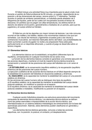 El fútbol incluye una actividad física muy importante para la salud a todo nivel.
Durante un partido de fútbol profesional de 90 minutos, un jugador, dependiendo de su
posición y de las dimensiones del campo, recorre entre 6 y 11 kilómetros. También
durante un partido de similares características, un futbolista pierde alrededor de 2
kilogramos de líquidos, parte de los cuales son recuperados durante el tiempo de
descanso. En partidos que se juegan con altas temperaturas, los árbitros tienen el
derecho de detener el encuentro, generalmente a mediados de un periodo, para que los
jugadores y el cuerpo arbitral se hidraten.
El fútbol es uno de los deportes con mayor número de lesiones. Las más comunes
ocurren en las rodillas y los tobillos, debido a los movimientos rotativos a los que son
sometidos. Las roturas de meniscos y ligamentos cruzados junto a las roturas y
contracturas musculares, son lesiones habituales dentro del fútbol. Las probabilidades de
lesión aumentan cuando el jugador no recibe una preparación física adecuada,
particularmente en un deportista aficionado, y cuando el juego se desarrolla sobre un
terreno irregular.
2.1 Elementos básicos
Los elementos básicos son la estabilidad y el equilibrio (diferentes tipos de
equilibrio), omnipresentes en cualquier movimiento de los seres vivos.
La función de los elementos básicos consiste en garantizar una correcta ejecución de
las acciones deportivas y mantener el nivel de maestría técnico-táctica durante la
conservación y variación de las posiciones del cuerpo del futbolista con o sin variar el
apoyo.
- LA ESTABILIDAD: es la conservación (equilibrio estático) y la recuperación (equilibrio
dinámico) de las posiciones del cuerpo humano.
La ejecución cualitativa de las acciones técnico-tácticas en el fútbol depende siempre de
la estabilidad de la posición del futbolista en situaciones estáticas y dinámicas.
- EL EQUILIBRIO: es la capacidad de mantener la estabilidad del cuerpo en una posición
estática y/o dinámica.
En las acciones del cuerpo humano sólo se distinguen dos tipos de equilibrio:
a) El equilibrio estático: es la capacidad de mantener la estabilidad del cuerpo desde
posturas estáticas, sin modificar su posición en el espacio.
b) El equilibrio dinámico: es la capacidad de mantener la estabilidad del cuerpo desde
posturas estables e inestables, modificando su posición en el espacio.
2.2 Elementos técnico-tácticos
Cualquier acción futbolística presenta una estructura psicomotora del movimiento
compuesta de elementos técnico-tácticos. Los elementos técnico-tácticos se definen
como las partes esenciales e imprescindibles de la acción técnico-táctica, que
interrelacionadas en un sistema didáctico-metodológico de entrenamiento son la base del
aprendizaje psicomotor. Además, estos elementos pueden clasificarse en generales y
específicos.
Los elementos técnico-tácticos generales, comunes a todas las acciones
deportivas, son: la posición, la postura, el contacto y el desplazamiento.
 