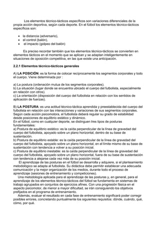 Los elementos técnico-tácticos específicos son variaciones diferenciales de la
propia acción deportiva, según cada deporte. En el fútbol los elementos técnico-tácticos
específicos son:
• la distancia (adversario),
• el control (balón),
• el impacto (golpeo del balón)
Es preciso recordar también que los elementos técnico-tácticos se convierten en
elementos tácticos en el momento que se aplican y se adaptan inteligentemente en
situaciones de oposición competitiva, en las que existe una anticipación.
2.2.1 Elementos técnico-tácticos generales
A) LA POSICIÓN: es la forma de colocar recíprocamente los segmentos corporales y todo
el cuerpo. Viene determinada por :
a) La postura (ordenación mutua de los segmentos corporales).
b) La situación (lugar donde se encuentra ubicado el cuerpo del futbolista, especialmente
en relación con otros).
c) La orientación (disposición del cuerpo del futbolista en relación con los sentidos de
aplicación de fuerzas).
B) LA POSTURA: es una actitud técnico-táctica aprendida y preestablecida del cuerpo del
futbolista en relación con las interacciones y variaciones de sus segmentos corporales.
Según cada acción psicomotora, el futbolista deberá regular su grado de estabilidad
desde posiciones de equilibrio estático y dinámico.
En el fútbol, como en cualquier deporte, se distinguen tres tipos de posturas
fundamentales:
a) Postura de equilibrio estático: es la caída perpendicular de la línea de gravedad del
cuerpo del futbolista, apoyado sobre un plano horizontal, dentro de su base de
sustentación.
b) Postura de equilibrio estable: es la caída perpendicular de la línea de gravedad del
cuerpo del futbolista, apoyado sobre un plano horizontal, en el límite mismo de su base de
sustentación con tendencia a volver a su posición inicial.
c) Postura de equilibrio inestable: es la caída perpendicular de la línea de gravedad del
cuerpo del futbolista, apoyado sobre un plano horizontal, fuera de su base de sustentación
con tendencia a alejarse cada vez más de su posición inicial.
El aprendizaje de las posturas en el fútbol se desarrolla y adquiere, si el planteamiento
metodológico se adapta al futbolista. Su didáctica debe permitir establecer una adecuada
comunicación y la mejor organización de los medios, durante todo el proceso de
aprendizaje (sesiones de entrenamiento y competiciones).
Una metodología aplicada para el aprendizaje de las posturas y, en general, para el
aprendizaje de los elementos técnico-tácticos del fútbol se fundamenta en sistemas de
trabajo agrupados en conjuntos de ejercicios afines. Con una progresión fásica en el
aspecto psicomotor, de menor a mayor dificultad, se irán consiguiendo los objetivos
prefijados en el programa de entrenamiento.
Además, evaluar el resultado en cada fase de entrenamiento significará poder corregir
posibles errores, concretando puntualmente los siguientes requisitos: dónde, cuándo, qué,
cómo, por qué.
 