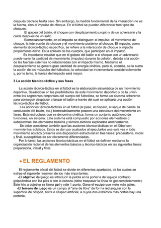 después decrece hasta cero. Sin embargo, la medida fundamental de la interacción no es
la fuerza, sino el impulso de choque. En el fútbol se pueden diferenciar tres tipos de
choques:
El golpeo del balón, el choque con desplazamiento propio y de un adversario y la
caída después de un salto.
Biomecánicamente, en el impacto se distinguen: el impulso, el movimiento de
choque, la interacción de choque y el movimiento posterior al choque. El impacto, como
elemento técnico-táctico específico, se refiere a la interacción de choque o impacto
propiamente dicho. Es la colisión de los cuerpos, que participan en el impacto.
Es importante resaltar que en el golpeo del balón o el choque con un adversario
puede variar la cantidad de movimiento (impulso) durante la colisión, debido a la acción
de las fuerzas externas no relacionadas con el impacto mismo. Mediante el
desplazamiento se genera gran cantidad de energía cinética, pero si, además, se le suma
la acción de los músculos del futbolista, la velocidad se incrementará considerablemente
y, por lo tanto, la fuerza del impacto será mayor.
3 La acción técnico-táctica y sus fases
La acción técnico-táctica en el fútbol es la elaboración sistemática de un movimiento
deportivo. Basándose en las posibilidades de este movimiento deportivo y de la unión
entre los segmentos corporales del cuerpo del futbolista, se forma un sistema coherente
para conseguir desplazar o lanzar el balón a través del cual se aplicará una acción
técnico-táctica del fútbol.
Las acciones técnico-tácticas en el fútbol (el pase, el disparo, el saque de banda, la
conducción del balón, etc.) biomecánicamente poseen una estructura del movimiento en
fases. Esta estructura, que se denomina cinética, forma un conjunto autónomo de
funciones, un sistema. Este sistema está compuesto por acciones elementales o
subsistemas: los elementos básicos y técnico-tácticos explicados anteriormente.
Se debe considerar también que las acciones técnico-tácticas en el fútbol son
movimientos acíclicos. Éstos se dan por acabados al ejecutarlos una sola vez y todo
movimiento acíclico presenta una disposición estructural en tres fases: preparatoria, inicial
y final, susceptibles de ser claramente diferenciadas.
Por lo tanto, las acciones técnico-tácticas en el fútbol se definen mediante la
organización racional de los elementos básicos y técnico-tácticos en las siguientes fases:
preparatoria, inicial y final.
• EL REGLAMENTO
El reglamento oficial del fútbol se divide en diferentes apartados, de los cuales se
extrae el siguiente resumen de los más importantes:
-El objetivo del juego es introducir la pelota en la portería del equipo contrario
golpeándola con los pies o con la cabeza (debe traspasar la línea de gol completamente).
Este hito u objetivo se llama gol y vale 1 punto. Gana el equipo que mete más goles.
-El terreno de juego es un campo al “aire de libre” de forma rectangular con la
superficie de césped, tierra o césped artificial, a cuyos dos extremos más cortos hay una
portería.
 