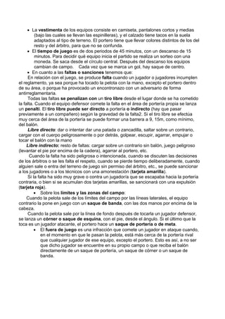 • La vestimenta de los equipos consiste en camiseta, pantalones cortos y medias
(bajo las cuales se llevan las espinilleras), y el calzado tiene tacos en la suela
adaptados al tipo de terreno. El portero tiene que llevar colores distintos de los del
resto y del árbitro, para que no se confunda.
• El tiempo de juego es de dos periodos de 45 minutos, con un descanso de 15
minutos. Para decidir qué equipo inicia el partido se realiza un sorteo con una
moneda. Se saca desde el círculo central. Después del descanso los equipos
cambian de campo. Cada vez que se marca un gol, hay saque de centro.
• En cuanto a las faltas o sanciones tenemos que:
En relación con el juego, se produce falta cuando un jugador o jugadores incumplen
el reglamento, ya sea porque ha tocado la pelota con la mano, excepto el portero dentro
de su área, o porque ha provocado un encontronazo con un adversario de forma
antirreglamentaria.
Todas las faltas se penalizan con un tiro libre desde el lugar donde se ha cometido
la falta. Cuando el equipo defensor comete la falta en el área de portería propia se lanza
un penalti. El tiro libre puede ser directo a portería o indirecto (hay que pasar
previamente a un compañero) según la gravedad de la falta2. Si el tiro libre se efectúa
muy cerca del área de la portería se puede formar una barrera a 9, 15m, como mínimo,
del balón.
Libre directo: dar o intentar dar una patada o zancadilla, saltar sobre un contrario,
cargar con el cuerpo peligrosamente o por detrás, golpear, escupir, agarrar, empujar o
tocar el balón con la mano
Libre indirecto: resto de faltas: cargar sobre un contrario sin balón, juego peligroso
(levantar el pie por encima de la cadera), agarrar al portero, etc.
Cuando la falta ha sido peligrosa o intencionada, cuando se discuten las decisiones
de los árbitros o se les falta el respeto, cuando se pierde tiempo deliberadamente, cuando
alguien sale o entra del terreno de juego sin permiso del árbitro, etc., se puede sancionar
a los jugadores o a los técnicos con una amonestación (tarjeta amarilla).
Si la falta ha sido muy grave o contra un jugador/a que se escapaba hacia la portería
contraria, o bien si se acumulan dos tarjetas amarillas, se sancionará con una expulsión
(tarjeta roja).
• Sobre los límites y las zonas del campo:
Cuando la pelota sale de los límites del campo por las líneas laterales, el equipo
contrario la pone en juego con un saque de banda, con las dos manos por encima de la
cabeza.
Cuando la pelota sale por la línea de fondo después de tocarla un jugador defensor,
se lanza un córner o saque de esquina, con el pie, desde el ángulo. Si el último que la
toca es un jugador atacante, el portero hace un saque de portería o de meta.
• El fuera de juego es una infracción que comete un jugador en ataque cuando,
en el momento en que le pasan la pelota, está más cerca de la portería rival
que cualquier jugador de ese equipo, excepto el portero. Esto es así, a no ser
que dicho jugador se encuentre en su propio campo o que reciba el balón
directamente de un saque de portería, un saque de córner o un saque de
banda.
 