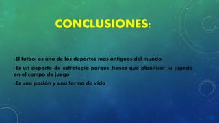 CONCLUSIONES:
-El futbol es uno de los deportes mas antiguos del mundo
-Es un deporte de estrategia porque tienes que planificar la jugada
en el campo de juego
-Es una pasión y una forma de vida
 