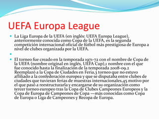UEFA Europa League
 La Liga Europa de la UEFA (en inglés: UEFA Europa League),
anteriormente conocida como Copa de la UEFA, es la segunda
competición internacional oficial de fútbol más prestigiosa de Europa a
nivel de clubes organizada por la UEFA.

 El torneo fue creado en la temporada 1971-72 con el nombre de Copa de
la UEFA (nombre original en inglés, UEFA Cup),1 nombre con el que
fue conocido hasta la finalización de la temporada 2008-09.2
Reemplazó a la Copa de Ciudades en Feria,3 torneo que no estuvo
afliliado a la confederación europea y que se disputaba entre clubes de
ciudades que tuvieran ferias de muestras internacionales,45 motivo por
el que pasó a reestructurarla y encargarse de su organización como
tercer torneo europeo tras la Copa de Clubes Campeones Europeos y la
Copa de Europa de Campeones de Copa —más conocidas como Copa
de Europa o Liga de Campeones y Recopa de Europa.
 