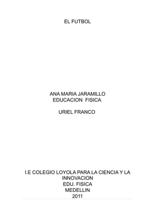 EL FUTBOL




         ANA MARIA JARAMILLO
          EDUCACION FISICA

            URIEL FRANCO




I.E COLEGIO LOYOLA PARA LA CIENCIA Y LA
              INNOVACION
               EDU. FISICA
                MEDELLIN
                  2011
 