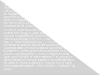 El juego moderno fue creado en Inglaterra tras la formación de la
Football Association, cuyas reglas de 1863 son la base del deporte en la
actualidad. El organismo rector del fútbol es la Fédération Internationale
de Football Association, más conocida por su acrónimo FIFA. La
competición internacional de fútbol más prestigiosa es la Copa Mundial
de la FIFA, realizada cada cuatro años. Este evento es el más famoso y
con mayor cantidad de espectadores del mundo, doblando la
audiencia de los Juegos Olímpicos.2
El fútbol se juega siguiendo una serie de reglas, llamadas
oficialmente reglas de juego. Este deporte se practica
con una pelota esférica (de cuero u otro material con
una circunferencia no mayor a 70 cm y no inferior a 68
cm, y un peso no superior a 450 g y no inferior a 410 g al
comienzo del partido), donde dos equipos de once
jugadores cada uno (diez jugadores "de campo" y un
guardameta) compiten por encajar la misma en la
portería rival, marcando así un gol. El equipo que más
goles haya marcado al final del partido es el ganador; si
ambos equipos no marcan, o marcan la misma cantidad
de goles, entonces se declara un empate. Puede haber
excepciones a esta regla; véase Duración y resultado más
abajo.
 