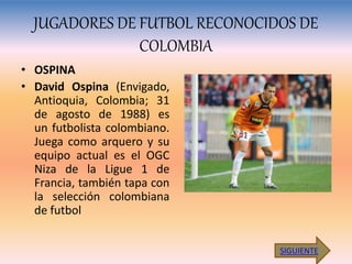 JUGADORES DE FUTBOL RECONOCIDOS DE
COLOMBIA
• OSPINA
• David Ospina (Envigado,
Antioquia, Colombia; 31
de agosto de 1988) es
un futbolista colombiano.
Juega como arquero y su
equipo actual es el OGC
Niza de la Ligue 1 de
Francia, también tapa con
la selección colombiana
de futbol
SIGUIENTE
 