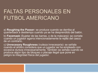 FALTAS PERSONALES EN
FUTBOL AMERICANO
a) Roughing the Passer: se produce cuando se derriba al
quarterback a destiempo cuando ya se ha desprendido del balón.
b) Facemask (Sujetar de las barras, o de la máscara): se comete
cuando un jugador agarra intencionadamente la rejilla del casco
de un contrario.
c) Unnecesary Roughness (rudeza innecesaria): se señala
cuando el árbitro considera que un jugador se ha empleado con
excesiva dureza innecesariamente. También se señala cuando se
produce algún tipo de bloqueo o placaje ilegal que pone en
peligro la integridad física del jugador.
 