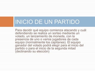 Para decidir qué equipo comienza atacando y cuál
defendiendo se realiza un sorteo mediante un
volado, un lanzamiento de moneda, con la
presencia de uno o varios jugadores de cada
equipo (normalmente los capitanes). El equipo
ganador del volado podrá elegir para el inicio del
partido o para el inicio de la segunda mitad
(declinando su elección)
INICIO DE UN PARTIDO
 
