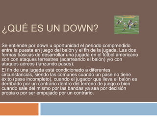 ¿QUÉ ES UN DOWN?
Se entiende por down u oportunidad el periodo comprendido
entre la puesta en juego del balón y el fin de la jugada. Las dos
formas básicas de desarrollar una jugada en el fútbol americano
son con ataques terrestres (acarreando el balón) y/o con
ataques aéreos (lanzando pases).
El fin de una jugada está condicionado a diferentes
circunstancias, siendo las comunes cuando un pase no tiene
éxito (pase incompleto), cuando el jugador que lleva el balón es
derribado por un contrario dentro del terreno de juego o bien
cuando sale del mismo por las bandas ya sea por decisión
propia o por ser empujado por un contrario.
 