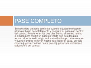 Se considera un pase completo cuando el jugador receptor
atrapa el balón completamente y asegura su posesión dentro
del campo. Puede tener los dos pies dentro al mismo tiempo
o si salta para recibir un pase es válido que sus dos pies
toquen el terreno de juego juntos o a destiempo pero siempre
y cuando ambos lo hayan hecho tras recibir el pase. En este
caso la jugada continúa hasta que el jugador sea detenido o
salga fuera del campo.
PASE COMPLETO
 