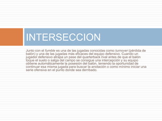 Junto con el fumble es una de las jugadas conocidas como turnover (pérdida de
balón) y una de las jugadas más eficaces del equipo defensivo. Cuando un
jugador defensivo atrapa un pase del quarterback rival antes de que el balón
toque el suelo o salga del campo se consigue una intercepción y su equipo
obtiene automáticamente la posesión del balón, teniendo la oportunidad de
continuar esa misma jugada para buscar la anotación o como mínimo iniciar una
serie ofensiva en el punto donde sea derribado.
INTERSECCION
 