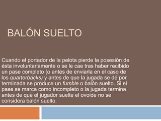 BALÓN SUELTO
Cuando el portador de la pelota pierde la posesión de
ésta involuntariamente o se le cae tras haber recibido
un pase completo (o antes de enviarla en el caso de
los quarterbacks) y antes de que la jugada se dé por
terminada se produce un fumble o balón suelto. Si el
pase se marca como incompleto o la jugada termina
antes de que el jugador suelte el ovoide no se
considera balón suelto.
 