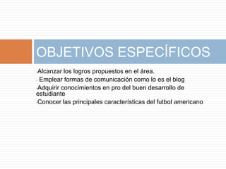 •Alcanzar los logros propuestos en el área.
• Emplear formas de comunicación como lo es el blog
•Adquirir conocimientos en pro del buen desarrollo de
estudiante
•Conocer las principales características del futbol americano
OBJETIVOS ESPECÍFICOS
 