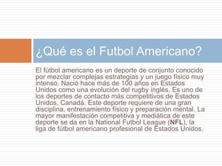 El fútbol americano es un deporte de conjunto conocido
por mezclar complejas estrategias y un juego físico muy
intenso. Nació hace más de 100 años en Estados
Unidos como una evolución del rugby inglés. Es uno de
los deportes de contacto más competitivos de Estados
Unidos, Canadá. Este deporte requiere de una gran
disciplina, entrenamiento físico y preparación mental. La
mayor manifestación competitiva y mediática de este
deporte se da en la National Futbol League (NFL), la
liga de fútbol americano profesional de Estados Unidos.
¿Qué es el Futbol Americano?
 