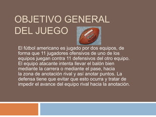 OBJETIVO GENERAL
DEL JUEGO
El fútbol americano es jugado por dos equipos, de
forma que 11 jugadores ofensivos de uno de los
equipos juegan contra 11 defensivos del otro equipo.
El equipo atacante intenta llevar el balón bien
mediante la carrera o mediante el pase, hacia
la zona de anotación rival y así anotar puntos. La
defensa tiene que evitar que esto ocurra y tratar de
impedir el avance del equipo rival hacia la anotación.
 