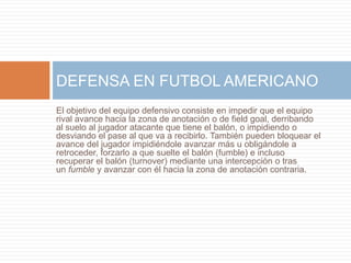 El objetivo del equipo defensivo consiste en impedir que el equipo
rival avance hacia la zona de anotación o de field goal, derribando
al suelo al jugador atacante que tiene el balón, o impidiendo o
desviando el pase al que va a recibirlo. También pueden bloquear el
avance del jugador impidiéndole avanzar más u obligándole a
retroceder, forzarlo a que suelte el balón (fumble) e incluso
recuperar el balón (turnover) mediante una intercepción o tras
un fumble y avanzar con él hacia la zona de anotación contraria.
DEFENSA EN FUTBOL AMERICANO
 