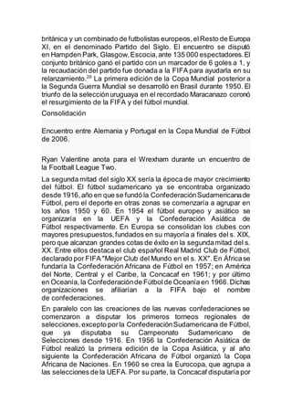 británica y un combinado de futbolistas europeos,elResto de Europa
XI, en el denominado Partido del Siglo. El encuentro se disputó
en Hampden Park, Glasgow,Escocia,ante 135 000 espectadores.El
conjunto británico ganó el partido con un marcador de 6 goles a 1, y
la recaudación del partido fue donada a la FIFA para ayudarla en su
relanzamiento.29
La primera edición de la Copa Mundial posterior a
la Segunda Guerra Mundial se desarrolló en Brasil durante 1950. El
triunfo de la selecciónuruguaya en el recordado Maracanazo coronó
el resurgimiento de la FIFA y del fútbol mundial.
Consolidación
Encuentro entre Alemania y Portugal en la Copa Mundial de Fútbol
de 2006.
Ryan Valentine anota para el Wrexham durante un encuentro de
la Football League Two.
La segunda mitad del siglo XX sería la época de mayor crecimiento
del fútbol. El fútbol sudamericano ya se encontraba organizado
desde 1916,año en que se fundó la ConfederaciónSudamericanade
Fútbol, pero el deporte en otras zonas se comenzaría a agrupar en
los años 1950 y 60. En 1954 el fútbol europeo y asiático se
organizaría en la UEFA y la Confederación Asiática de
Fútbol respectivamente. En Europa se consolidan los clubes con
mayores presupuestos,fundados en su mayoría a finales del s. XIX,
pero que alcanzan grandes cotas de éxito en la segundamitad del s.
XX. Entre ellos destaca el club español Real Madrid Club de Fútbol,
declarado por FIFA "Mejor Club del Mundo en el s. XX". En Áfricase
fundaría la Confederación Africana de Fútbol en 1957; en América
del Norte, Central y el Caribe, la Concacaf en 1961; y por último
en Oceanía, la Confederaciónde Fútbolde Oceanía en 1966.Dichas
organizaciones se afiliarían a la FIFA bajo el nombre
de confederaciones.
En paralelo con las creaciones de las nuevas confederaciones se
comenzaron a disputar los primeros torneos regionales de
selecciones,excepto porla ConfederaciónSudamericana de Fútbol,
que ya disputaba su Campeonato Sudamericano de
Selecciones desde 1916. En 1956 la Confederación Asiática de
Fútbol realizó la primera edición de la Copa Asiática, y al año
siguiente la Confederación Africana de Fútbol organizó la Copa
Africana de Naciones. En 1960 se crea la Eurocopa, que agrupa a
las selecciones de la UEFA. Por su parte, la Concacaf disputaría por
 