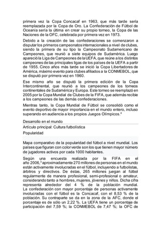 primera vez la Copa Concacaf en 1963, que más tarde sería
reemplazada por la Copa de Oro. La Confederación de Fútbol de
Oceanía sería la última en crear su propio torneo, la Copa de las
Naciones de la OFC, celebrada por primera vez en 1973.
Debido a la creación de las confederaciones se comenzaron a
disputar los primeros campeonatosinternacionales a nivel de clubes,
siendo la primera de su tipo la Campeonato Sudamericano de
Campeones, que reunió a siete equipos de Sudamérica. Luego
apareció la Liga de Campeones de laUEFA,que reúne a los distintos
campeones de las principales ligas de los países de la UEFA a partir
de 1955. Cinco años más tarde se inició la Copa Libertadores de
América, máximo evento para clubes afiliados a la CONMEBOL,que
se disputó por primera vez en 1960.
Ese mismo año se disputó la primera edición de la Copa
Intercontinental, que reunió a los campeones de los torneos
continentales de Sudaméricay Europa. Este torneo se reemplazó en
2005 por la Copa Mundial de Clubes de la FIFA,que además recibie
a los campeones de las demás confederaciones.
Mientras tanto, la Copa Mundial de Fútbol se consolidó como el
evento deportivo de mayor importancia en el mundo entero, incluso
superando en audiencia a los propios Juegos Olímpicos.4
Desarrollo en el mundo
Artículo principal: Cultura futbolística
Popularidad
Mapa comparativo de la popularidad del fútbol a nivel mundial. Los
países que figuran con colorverde son los que tienen mayor número
de jugadores activos por cada 1000 habitantes.
Según una encuesta realizada por la FIFA en el
año 2006,3
aproximadamente 270 millones de personas en el mundo
están activamente involucradas en el fútbol, incluyendo a futbolistas,
árbitros y directivos. De éstas, 265 millones juegan al fútbol
regularmente de manera profesional, semi-profesional o amateur,
considerando tanto a hombres,mujeres, jóvenes y niños. Dicha cifra
representa alrededor del 4 % de la población mundial.
La confederación con mayor porcentaje de personas activamente
involucradas con el fútbol es la Concacaf, con el 8,53 % de la
población. Su contraparte se da en la zona de la AFC, donde el
porcentaje es de sólo un 2,22 %. La UEFA tiene un porcentaje de
participación del 7,59 %; la CONMEBOL de 7,47 %; la OFC de
 