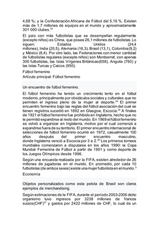 4,68 %; y la Confederación Africana de Fútbol del 5,16 %. Existen
más de 1,7 millones de equipos en el mundo y aproximadamente
301 000 clubes.33
El país con más futbolistas que se desempeñan regularmente
(excepto niños) es China, que posee 26,1 millones de futbolistas.Lo
siguen: Estados Unidos (24,4
millones), India (20,5), Alemania (16,3), Brasil (13,1), Colombia(9,2)
y México (8,4). Por otro lado, las Federaciones con menor cantidad
de futbolistas regulares (excepto niños) son Montserrat, con apenas
300 futbolistas, las Islas Vírgenes Británicas(658), Anguila (760) y
las Islas Turcas y Caicos (950).
Fútbol femenino
Artículo principal: Fútbol femenino
Un encuentro de fútbol femenino.
El fútbol femenino ha tenido un crecimiento lento en el fútbol
moderno,principalmente por obstáculos sociales y culturales que no
permiten el ingreso pleno de la mujer al deporte.34
El primer
encuentro femenino bajo las reglas del fútbol asociación del cual se
tienen registros sucedió en 1892 en Glasgow, Escocia.35
A finales
de 1921 el fútbol femenino fue prohibido en Inglaterra, hecho que no
le permitió expandirse al resto del mundo. En 1969 elfútbolfemenino
se volvió a organizar en Inglaterra, motivo por el cual comenzó a
expandirse fuera de su territorio. El primer encuentro internacional de
selecciones de fútbol femenino ocurrió en 1972, casualmente 100
años después del primer encuentro masculino,
donde Inglaterra venció a Escocia por 3 a 2.36
Los primeros torneos
mundiales comenzaron a disputarse en los años 1990: la Copa
Mundial Femenina de Fútbol a partir de 1991 y como deporte de
los Juegos Olímpicos desde 1996.
Según una encuesta realizada por la FIFA, existen alrededor de 26
millones de jugadoras en el mundo. En promedio, por cada 10
futbolistas (de ambos sexos)existe unamujerfutbolistaen elmundo.3
Economía
Objetos personalizados como esta pelota de Brasil son claros
ejemplos de merchandising.
Según estimaciones de la FIFA,durante el período 2003-2006 dicho
organismo tuvo ingresos por 3238 millones de francos
suizos(CHF)37
y gastos por 2422 millones de CHF, lo cual da un
 