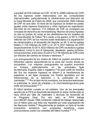 superávit de 816 millones de CHF. El 92 % (2986 millones de CHF)
de los ingresos están relacionados con las competiciones
internacionales, particularmente la retransmisión por televisión de
la Copa Mundial de Fútbol de 2006, que comprende 1660 millones
de CHF de ese valor. El resto de los ingresos se dividen en partes
iguales entre ingresos financieros y otros ingresos de explotación.
Del total de los ingresos, 714 millones de CHF se consiguen por
concepto de derechos de merchandising. Muchos de estos ingresos
se dan en puntos de venta en los alrededores de los estadios de
la Copa Mundial de Fútbol.38
En cuanto a los gastos, el 69 % (1682
millones de CHF) de los mismos están dedicados a la organización
de campeonatos y al desarrollo del deporte: un 46 % de los gastos
totales (1.125 millones de CHF) y un 23 % (557 millones de CHF)
respectivamente.El 26 % (622 millones de CHF) se dedicó a gastos
operativos, como lo son el transporte, alquileres, gastos jurídicos,
comunicaciones,entre otros.El otro 5 % (118 millones de CHF) corre
por efectos del cambio de divisas e intereses.39
Los presupuestos de los clubes de fútbol se pueden encontrar en
diferentes valores dependiendo de la zona del mundo donde se
encuentren. Los mayores presupuestos se pueden encontrar
en Europa, particularmente en las principales ligas
de Alemania, España, Italia e Inglaterra.40
En gran parte de América
del Sur los mayores ingresos se deben a la transferencia de
jugadores a las ligas europeas, los fondos aportados por las
transmisiones de la televisión y la publicidad en las
camisetas.41 42
Por el lado de los europeos,los derechos televisivos,
la publicidad, la venta de entradas y el merchandisingcubren gran
parte del presupuesto.43 44
El fútbol también cumple un rol solidario. Uno de los principales
aportes de la FIFA al desarrollo del deporte en áreas donde esto se
hace difícil por falta de materiales y técnicas de desarrollo es
el Programa Goal. Por otro lado, la FIFA trabaja
con UNICEF desde 1999, brindando material de trabajo relacionado
con el fútbol para que éste sea repartido por esta organización de
las Naciones Unidas.45
Regularmente se realizan en todo el mundo
encuentros amistosos con propósitos benéficos, cuyos
promovedores suelen ser estrellas del fútbol mundial.46 47 48
 