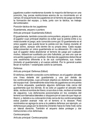 jugadores suelen mantenerse durante la mayoría del tiempo en una
posición, hay pocas restricciones acerca de su movimiento en el
campo.El esquemade los jugadores en el terreno de juego se llama
la formación del equipo, y ésta, junto con la táctica, es trabajo
del entrenador.
Posición táctica de los jugadores
Guardameta, arquero o portero
Artículo principal: Guardameta (fútbol)
El guardameta, también conocido comoportero,arquero o golero,es
el jugador cuyo principal objetivo es evitar que la pelota entre a su
meta durante el juego, acto conocido como gol. El guardameta es el
único jugador que puede tocar la pelota con las manos durante el
juego activo, aunque sólo dentro de su propia área. Cada equipo
debe presentar un único guardameta en su alineación. En caso de
que el jugador deba abandonar el terreno de juego por cualquier
motivo, deberá ser sustituido por otro futbolista, ya sea uno que se
encuentre jugando o un sustituto. Este tipo de jugadores debenllevar
una vestimenta diferente a la de sus compañeros, sus rivales
(incluido el guardameta) y el cuerpo arbitral. Por lo general suelen
llevar el número 1 estampado sobre la camiseta.
Defensa
Artículo principal: Defensa (fútbol)
El defensa, también conocido como defensor, es el jugador ubicado
una línea delante del guardameta y una por detrás de
los centrocampistas, cuyo principal objetivo es detener los ataques
del equipo rival. Generalmente esta línea de jugadores se encuentra
en forma arqueada, quedando algunos defensas más cerca del
guardameta que los demás. Si es sólo un jugador el ubicado más
atrás, recibe elnombre de líbero;sisondos o más, recibenelnombre
de zagueros. Los defensores posicionados en los costados del
terreno son llamados laterales o stoppers(en el caso de que haya un
libero), y debido a su colocación(más cerca de los centrocampistas)
estos pueden avanzar más en el terreno si lo desean. Para
nombrarlos se agrega la zona a la palabra defensa: por ejemplo, un
defensaque juega por la derecha (mirando hacia la meta rival) sería
un lateral derecho. También el arquero debe proteger y dar
instrucciones a los defensas.
Centrocampista
Artículo principal: Centrocampista
 