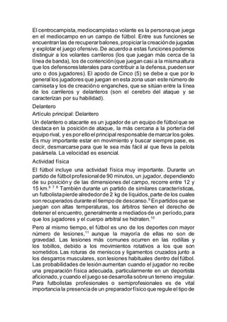 El centrocampista,mediocampistao volante es la personaque juega
en el mediocampo en un campo de fútbol. Entre sus funciones se
encuentran las de recuperarbalones,propiciarla creaciónde jugadas
y explotar el juego ofensivo.De acuerdo a estas funciones podemos
distinguir a los volantes carrileros (los que juegan más cerca de la
línea de banda), los de contención(que juegan casi a la mismaaltura
que los defensoreslaterales para contribuir a la defensa,puedenser
uno o dos jugadores). El apodo de Cinco (5) se debe a que por lo
general los jugadores que juegan en esta zona usan este número de
camiseta y los de creacióno enganches, que se sitúan entre la línea
de los carrileros y delanteros (son el cerebro del ataque y se
caracterizan por su habilidad).
Delantero
Artículo principal: Delantero
Un delantero o atacante es un jugador de un equipo de fútbolque se
destaca en la posición de ataque, la más cercana a la portería del
equipo rival, y es porello elprincipal responsable demarcarlos goles.
Es muy importante estar en movimiento y buscar siempre pase, es
decir, desmarcarse para que le sea más fácil al que lleva la pelota
pasársela. La velocidad es esencial.
Actividad física
El fútbol incluye una actividad física muy importante. Durante un
partido de fútbolprofesionalde 90 minutos, un jugador, dependiendo
de su posición y de las dimensiones del campo, recorre entre 12 y
15 km.6 7 8
También durante un partido de similares características,
un futbolistapierde alrededorde 2 kg de líquidos,parte de los cuales
son recuperados durante el tiempo de descanso.9
Enpartidos que se
juegan con altas temperaturas, los árbitros tienen el derecho de
detener el encuentro, generalmente a mediados de un período,para
que los jugadores y el cuerpo arbitral se hidraten.10
Pero al mismo tiempo, el fútbol es uno de los deportes con mayor
número de lesiones,11
aunque la mayoría de ellas no son de
gravedad. Las lesiones más comunes ocurren en las rodillas y
los tobillos, debido a los movimientos rotativos a los que son
sometidos. Las roturas de meniscos y ligamentos cruzados junto a
los desgarros musculares, son lesiones habituales dentro del fútbol.
Las probabilidades de lesión aumentan cuando el jugador no recibe
una preparación física adecuada, particularmente en un deportista
aficionado,y cuando el juego se desarrolla sobre un terreno irregular.
Para futbolistas profesionales o semiprofesionales es de vital
importancia la presenciade un preparadorfísico que regule el tipo de
 