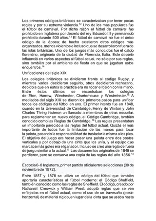 Los primeros códigos británicos se caracterizaban por tener pocas
reglas y por su extrema violencia.12
Uno de los más populares fue
el fútbol de carnaval. Por dicha razón el fútbol de carnaval fue
prohibido en Inglaterra por decreto del rey Eduardo III y permaneció
prohibido durante 500 años.13
El fútbol de carnaval no fue el único
código de la época; de hecho existieron otros códigos más
organizados,menos violentos e incluso que se desarrollaron fuerade
las islas británicas. Uno de los juegos más conocidos fue el calcio
florentino, originario de la ciudad de Florencia, Italia. Este deporte
influenció en varios aspectos al fútbol actual, no sólo por sus reglas,
sino también por el ambiente de fiesta en que se jugaban estos
encuentros.14
Unificaciones del siglo XIX
Los colegios británicos se dividieron frente al código Rugby, y
mientras varios decidieron seguirlo, otros decidieron rechazarlo,
debido a que en éstos la práctica era no tocar el balón con la mano.
Entre éstos últimos se encontraban los colegios
de Eton, Harrow, Winchester, Charterhouse y Westminster.15
A
mediados del siglo XIX se dieron los primeros pasos para unificar
todos los códigos del fútbol en uno. El primer intento fue en 1848,
cuando en la Universidad de Cambridge, Henry de Winton y John
Charles Thring hicieron un llamado a miembros de otras escuelas
para reglamentar un nuevo código, el Código Cambridge, también
conocido como las Reglas de Cambridge.16
Las reglas presentaban
un importante parecido a las reglas del fútbol actual. Quizás el más
importante de todos fue la limitación de las manos para tocar
la pelota,pasando la responsabilidad de trasladarla mismaa los pies.
El objetivo del juego era hacer pasar una pelota entre dos postes
verticales y por debajo de una cinta que los unía, y el equipo que
marcaba más goles eraelganador. Incluso se creó unaregla de fuera
de juego similar a la actual.17
Los documentos originales de 1848 se
perdieron,pero se conserva una copia de las reglas del año 1856.18
Escocia0-0 Inglaterra, primer partido oficialentre selecciones (30 de
noviembrede 1872).
Entre 1857 y 1878 se utilizó un código del fútbol que también
aportaría características al fútbol moderno: el Código Sheffield,
también conocido como las reglas de Sheffield.Elcódigo,creado por
Nathaniel Creswick y William Prest, adoptó reglas que se ven
reflejadas en el fútbol actual, como el uso de un travesaño (poste
horizontal) de material rígido,en lugar de la cinta que se usaba hasta
 