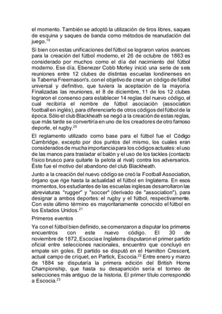 el momento. También se adoptó la utilización de tiros libres, saques
de esquina y saques de banda como métodos de reanudación del
juego.19
Si bien con estas unificaciones del fútbol se lograron varios avances
para la creación del fútbol moderno, el 26 de octubre de 1863 es
considerado por muchos como el día del nacimiento del fútbol
moderno. Ese día, Ebenezer Cobb Morley inició una serie de seis
reuniones entre 12 clubes de distintas escuelas londinenses en
la Taberna Freemason's,conel objetivo de crear un código de fútbol
universal y definitivo, que tuviera la aceptación de la mayoría.
Finalizadas las reuniones, el 8 de diciembre, 11 de los 12 clubes
lograron el consenso para establecer 14 reglas del nuevo código, el
cual recibiría el nombre de fútbol asociación (association
football en inglés), para diferenciarlo de otros códigos delfútbolde la
época.Sólo el club Blackheath se negó a la creaciónde estas reglas,
que más tarde se convertiría en uno de los creadores de otro famoso
deporte, el rugby.20
El reglamento utilizado como base para el fútbol fue el Código
Cambridge, excepto por dos puntos del mismo, los cuales eran
consideradosde muchaimportanciapara los códigosactuales:eluso
de las manos para trasladar el balón y el uso de los tackles (contacto
físico brusco para quitarle la pelota al rival) contra los adversarios.
Éste fue el motivo del abandono del club Blackheath.
Junto a la creación del nuevo código se creó la Football Association,
órgano que rige hasta la actualidad el fútbol en Inglaterra. En esos
momentos,los estudiantes de las escuelas inglesas desarrollaronlas
abreviaturas "rugger" y "soccer" (derivado de "association"), para
designar a ambos deportes: el rugby y el fútbol, respectivamente.
Con este último término es mayoritariamente conocido el fútbol en
los Estados Unidos.21
Primeros eventos
Ya conel fútbolbien definido,se comenzaron a disputar los primeros
encuentros con este nuevo código. El 30 de
noviembre de 1872,Escociae Inglaterra disputaron el primer partido
oficial entre selecciones nacionales, encuentro que concluyó en
empate sin goles. El partido se disputó en el Hamilton Crescent,
actual campo de críquet, en Partick, Escocia.22
Entre enero y marzo
de 1884 se disputaría la primera edición del British Home
Championship, que hasta su desaparición sería el torneo de
selecciones más antiguo de la historia. El primer título correspondió
a Escocia.23
 