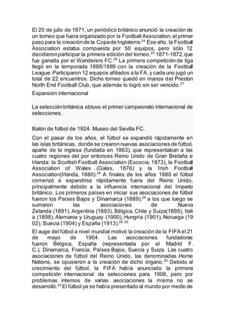 El 20 de julio de 1871, un periódico británico anunció la creación de
un torneo que fuera organizado por la Football Association,el primer
paso para la creaciónde la Copade Inglaterra.24
Ese año, la Football
Association estaba compuesta por 50 equipos, pero sólo 12
decidieronparticipar la primera edición del torneo,25
1871-1872,que
fue ganada por el Wanderers FC.26
La primera competición de liga
llegó en la temporada 1888/1889 con la creación de la Football
League.Participaron 12 equipos afiliados a la FA, y cada uno jugó un
total de 22 encuentros. Dicho torneo quedó en manos del Preston
North End Football Club, que además lo logró sin ser vencido.27
Expansión internacional
La selecciónbritánica obtuvo el primer campeonato internacional de
selecciones.
Balón de fútbol de 1924. Museo del Sevilla FC.
Con el pasar de los años, el fútbol se expandió rápidamente en
las islas británicas, donde se crearon nuevas asociaciones de fútbol,
aparte de la inglesa (fundada en 1863), que representaban a las
cuatro regiones del por entonces Reino Unido de Gran Bretaña e
Irlanda: la Scottish Football Association (Escocia, 1873), la Football
Association of Wales (Gales, 1876) y la Irish Football
Association(Irlanda, 1880).28
A finales de los años 1880 el fútbol
comenzó a expandirse rápidamente fuera del Reino Unido,
principalmente debido a la influencia internacional del Imperio
británico. Los primeros países en iniciar sus asociaciones de fútbol
fueron los Países Bajos y Dinamarca (1889),28
a los que luego se
sumaron las asociaciones de Nueva
Zelanda (1891), Argentina (1893), Bélgica, Chile y Suiza(1895), Itali
a (1898), Alemania y Uruguay (1900), Hungría (1901), Noruega (19
02), Suecia (1904) y España (1913).28 29
El auge del fútbol a nivel mundial motivó la creación de la FIFA el 21
de mayo de 1904. Las asociaciones fundadoras
fueron Bélgica, España (representada por el Madrid F.
C.), Dinamarca, Francia, Países Bajos, Suecia y Suiza. Las cuatro
asociaciones de fútbol del Reino Unido, las denominadas Home
Nations, se opusieron a la creación de dicho órgano.29
Debido al
crecimiento del fútbol, la FIFA había anunciado la primera
competición internacional de selecciones para 1906, pero por
problemas internos de varias asociaciones la misma no se
desarrolló.29
El fútbol ya se había presentado al mundo por medio de
 