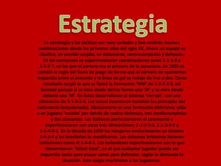 La estrategia y las tácticas son muy variadas y han existido muchas combinaciones desde los primeros años del siglo XX. Ahora un equipo se clasifica, en sentido amplio, en delanteros, centrocampistas y defensas. En los comienzos se experimentaron combinaciones como 1-1-1-8 y 1-1-2-7, en las que el portero era el primero de la secuencia. En 1925 se cambió la regla del fuera de juego de forma que el número de oponentes requerido entre el atacante y la línea de gol se redujo de tres a dos. Como resultado surgió lo que se llamó la formación ‘WM’ de 1-3-2-2-3, así llamada porque si se mira desde detrás forma una ‘W’ y se mira desde delante una ‘M’. En Suiza desarrollaron el sistema ‘cerrojo’, con una alineación de 1-1-3-2-4. Los suizos inventaron también los principios del  catenaccio  (encadenado). Básicamente es una formación defensiva; sitúa a un jugador ‘escoba’ por detrás de cuatro defensas, tres mediocampistas y dos atacantes. Los italianos perfeccionaron el  catenaccio  y experimentaron con otras tres alineaciones: 1-1-3-3-3, 1-1-3-4-2 y 1-1-4-3-2. En la década de 1950 los húngaros evolucionaron un sistema 1-4-2-4 y los brasileños lo modificaron. Los sistemas británicos hicieron variaciones como el 1-4-4-2. Los holandeses experimentaron con lo que denominaron ‘fútbol total’, en el que cualquier jugador puede ser requerido tanto para atacar como para defender, según lo demande la situación. Esto exigía muchísimo a los jugadores.  