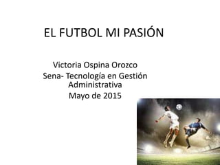 EL FUTBOL MI PASIÓN
Victoria Ospina Orozco
Sena- Tecnología en Gestión
Administrativa
Mayo de 2015
 