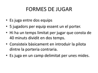 FORMES DE JUGAR
• Es juga entre dos equips
• 5 jugadors per equip essent un el porter.
• Hi ha un temps limitat per jugar que consta de
40 minuts dividit en dos temps.
• Consisteix bàsicament en introduir la pilota
dintre la porteria contraria.
• Es juga en un camp delimitat per unes mides.
 