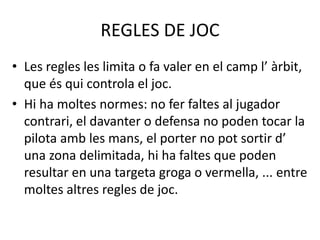 REGLES DE JOC
• Les regles les limita o fa valer en el camp l’ àrbit,
que és qui controla el joc.
• Hi ha moltes normes: no fer faltes al jugador
contrari, el davanter o defensa no poden tocar la
pilota amb les mans, el porter no pot sortir d’
una zona delimitada, hi ha faltes que poden
resultar en una targeta groga o vermella, ... entre
moltes altres regles de joc.
 