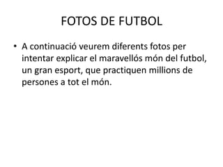 FOTOS DE FUTBOL
• A continuació veurem diferents fotos per
intentar explicar el maravellós món del futbol,
un gran esport, que practiquen millions de
persones a tot el món.
 