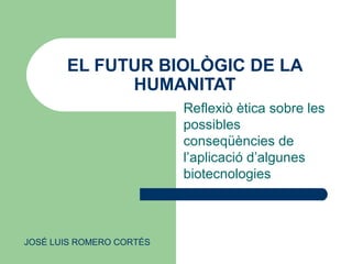 EL FUTUR BIOLÒGIC DE LA
HUMANITAT
Reflexiò ètica sobre les
possibles
conseqüències de
l’aplicació d’algunes
biotecnologies
JOSÉ LUIS ROMERO CORTÉS
 