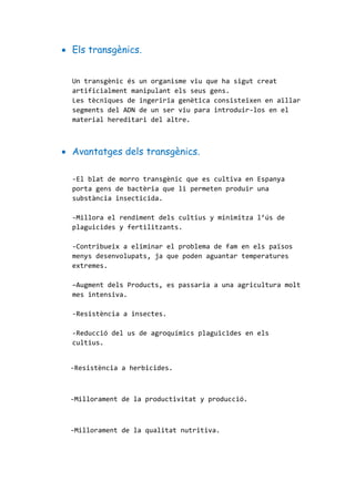  Els transgènics.
Un transgènic és un organisme viu que ha sigut creat
artificialment manipulant els seus gens.
Les tècniques de ingeriria genètica consisteixen en aïllar
segments del ADN de un ser viu para introduir-los en el
material hereditari del altre.
 Avantatges dels transgènics.
-El blat de morro transgènic que es cultiva en Espanya
porta gens de bactèria que li permeten produir una
substància insecticida.
-Millora el rendiment dels cultius y minimitza l’ús de
plaguicides y fertilitzants.
-Contribueix a eliminar el problema de fam en els països
menys desenvolupats, ja que poden aguantar temperatures
extremes.
–Augment dels Products, es passaria a una agricultura molt
mes intensiva.
-Resistència a insectes.
-Reducció del us de agroquímics plaguicides en els
cultius.
-Resistència a herbicides.
-Millorament de la productivitat y producció.
-Millorament de la qualitat nutritiva.
 