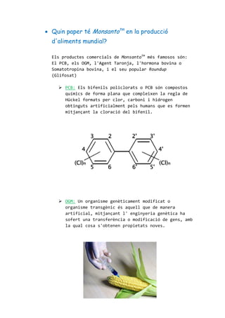  Quin paper té Monsantotm
en la producció
d'aliments mundial?
Els productes comercials de Monsantotm
més famosos són:
El PCB, els OGM, l'Agent Taronja, l'hormona bovina o
Somatotropina bovina, i el seu popular Roundup
(Glifosat)
 PCB: Els bifenils policlorats o PCB són compostos
químics de forma plana que compleixen la regla de
Hückel formats per clor, carboni i hidrogen
obtinguts artificialment pels humans que es formen
mitjançant la cloració del bifenil.
 OGM: Un organisme genèticament modificat o
organisme transgènic és aquell que de manera
artificial, mitjançant l' enginyeria genètica ha
sofert una transferència o modificació de gens, amb
la qual cosa s'obtenen propietats noves.
 