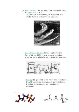  Agent Taronja: És una mescla de dos herbicides:
el 2,4-D i el 2,4,5-T.
Fou usat com a defoliant per l'exèrcit dels
Estats Units a la Guerra del Vietnam.
 Somatotropina bovina: Somatotropina bovina
(abreujat com BST) és una hormona proteica
produïda en la glàndula pituïtària del bestiar.
 Roundup: El glifosat és un herbicida no selectiu
d'ampli espectre, desenvolupat per eliminació
d'herbes i d'arbustos, en especial els
perennes.

 