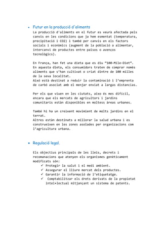  Futur en la producció d'aliments
La producció d'aliments en el futur es veurà afectada pels
canvis en les condicions que ja hem esmentat (temperatura,
precipitació i CO2) i també per canvis en els factors
socials i econòmics (augment de la població a alimentar,
intercanvi de productes entre països o avenços
tecnològics).
En França, han fet una dieta que es diu “100-Mile-Diet”.
En aquesta dieta, els consumidors traten de comprar nomès
aliments que s’han cultivat o criat dintre de 100 milles
de la seva localitat.
Aixó està destinat a reduir la contaminació i l’emprenta
de carbó asociat amb el menjar enviat a largas distancias.
Per els que viuen en les ciutats, aixo és mes difícil,
encara que els mercats de agricultors i jardins
comunitaris estàn disponibles en moltess àreas urbanes.
També hi ha un creixent movimient de molts jardins en el
terrat.
Altres estàn destinats a millorar la salud urbana i es
construeixen en les zones asolades per organizacions com
l’agricultura urbana.
 Regulació legal.
Els objectius principals de les lleis, decrets i
recomanacions que atenyen els organismes genèticament
modificats són:
 Protegir la salut i el medi ambient.
 Assegurar el lliure mercat dels productes.
 Garantir la informació de l’etiquetatge.
 Comptabilitzar els drets derivats de la propietat
intel•lectual mitjançant un sistema de patents.
 