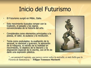 El Futurismo surgió en Milán, Italia. Este movimiento buscaba romper con la tradición, el pasado y los signos convencionales de la historia del arte.  Consideraba como elementos principales a la poesía, el valor, la audacia y la revolución.  Tenía como postulados: la exaltación de lo sensual, lo nacional y guerrero, la adoración de la máquina, el retrato de la realidad en movimiento, lo objetivo de lo literario y la disposición especial de lo escrito, con el fin de darle una expresión plástica. Inicio del Futurismo “ ...un automóvil rugiente, que parece correr sobre la metralla, es más bello que la Victoria de Samotracia.” -  Filippo Tommaso Marinetti 